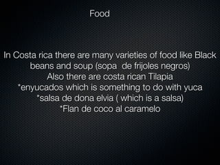 Food



In Costa rica there are many varieties of food like Black
       beans and soup (sopa de frijoles negros)
            Also there are costa rican Tilapia
    *enyucados which is something to do with yuca
        *salsa de dona elvia ( which is a salsa)
               *Flan de coco al caramelo
 