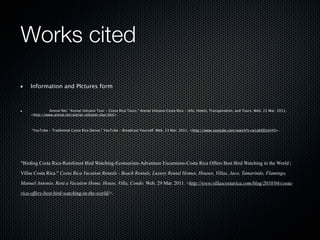Works cited

    Information and PIctures form



    
         Arenal Net. "Arenal Volcano Tour - Costa Rica Tours." Arenal Volcano Costa Rica - Info, Hotels, Transporation, and Tours. Web. 23 Mar. 2011.
    <http://www.arenal.net/arenal-volcano-tour.htm>.




    "YouTube - Traditional Costa Rica Dance." YouTube - Broadcast Yourself. Web. 23 Mar. 2011. <http://www.youtube.com/watch?v=w1qhEEUxhY0>.




"Birding Costa Rica-Rainforest Bird Watching-Ecotourism-Adventure Excursions-Costa Rica Offers Best Bird Watching in the World |

Villas Costa Rica." Costa Rica Vacation Rentals - Beach Rentals, Luxury Rental Homes, Houses, Villas, Jaco, Tamarindo, Flamingo,

Manuel Antonio, Rent a Vacation Home, House, Villa, Condo. Web. 29 Mar. 2011. <http://www.villascostarica.com/blog/2010/04/costa-

rica-offers-best-bird-watching-in-the-world/>.
 