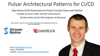 Pulsar Architectural Patterns for CI/CD
Every pattern shown here has been developed and implemented with my
team at Overstock
Email: dbost@overstock.com
Twitter: DevinBost
LinkedIn: https://www.linkedin.com/in/devinbost/
By Devin Bost, Senior Data Engineer at Overstock
Data-Driven CI/CD Automation for Pulsar Function Flows and Pub/Sub
+
Includes on-prem, AWS, and GCP architectures
 