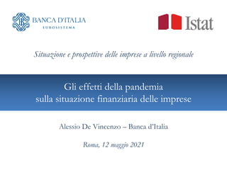 Gli effetti della pandemia
sulla situazione finanziaria delle imprese
Situazione e prospettive delle imprese a livello regionale
Alessio De Vincenzo – Banca d’Italia
Roma, 12 maggio 2021
 