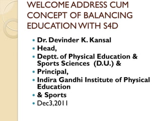 WELCOME ADDRESS CUM
CONCEPT OF BALANCING
EDUCATION WITH S4D
 Dr. Devinder K. Kansal
 Head,
 Deptt. of Physical Education &
  Sports Sciences (D.U.) &
 Principal,
 Indira Gandhi Institute of Physical
  Education
 & Sports
 Dec3,2011
 