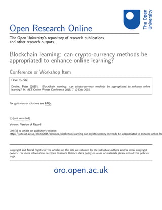 Open Research Online
The Open University’s repository of research publications
and other research outputs
Blockchain learning: can crypto-currency methods be
appropriated to enhance online learning?
Conference or Workshop Item
How to cite:
Devine, Peter (2015). Blockchain learning: can crypto-currency methods be appropriated to enhance online
learning? In: ALT Online Winter Conference 2015, 7-10 Dec 2015.
For guidance on citations see FAQs.
c [not recorded]
Version: Version of Record
Link(s) to article on publisher’s website:
https://altc.alt.ac.uk/online2015/sessions/blockchain-learning-can-cryptocurrency-methods-be-appropriated-to-enhance-online-lea
Copyright and Moral Rights for the articles on this site are retained by the individual authors and/or other copyright
owners. For more information on Open Research Online’s data policy on reuse of materials please consult the policies
page.
oro.open.ac.uk
 