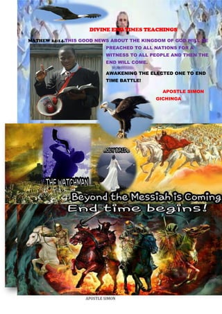 APOSTLE SIMON
DIVINE END TIMES TEACHINGS
MATHEW 24:14.THIS GOOD NEWS ABOUT THE KINGDOM OF GOD WILL BE
PREACHED TO ALL NATIONS FOR A
WITNESS TO ALL PEOPLE AND THEN THE
END WILL COME.
AWAKENING THE ELECTED ONE TO END
TIME BATTLE!
APOSTLE SIMON
GICHINGA
 