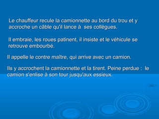 Diaporama PPS réalisé pour http://www.diaporamas-a-la-con.com
Le chauffeur recule la camionnette au bord du trou et yLe chauffeur recule la camionnette au bord du trou et y
accroche un câble qu'il lance à ses collègues.accroche un câble qu'il lance à ses collègues.
Il embraie, les roues patinent, il insiste et le véhicule seIl embraie, les roues patinent, il insiste et le véhicule se
retrouve embourbé.retrouve embourbé.
Il appelle le contre maître, qui arrive avec un camion.Il appelle le contre maître, qui arrive avec un camion.
Ils y accrochent la camionnette et la tirent. Peine perdue : leIls y accrochent la camionnette et la tirent. Peine perdue : le
camion s'enlise à son tour jusqu'aux essieux.camion s'enlise à son tour jusqu'aux essieux.
 