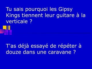 Tu sais pourquoi les Gipsy
Kings tiennent leur guitare à la
verticale ?



T'as déjà essayé de répéter à
douze dans une caravane ?
 