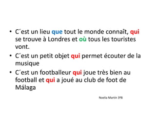 • C´est un lieu que tout le monde connaît, qui
se trouve à Londres et où tous les touristes
vont.
• C´est un petit objet qui permet écouter de la
musique
• C´est un footballeur qui joue très bien au
football et qui a joué au club de foot de
Málaga
Noelia Martín 3ºB
 