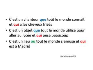 • C´est un chanteur que tout le monde connaît
et qui a les cheveux frisés
• C´est un objet que tout le monde utilise pour
aller au lycée et qui pèse beaucoup
• C´est un lieu où tout le monde s´amuse et qui
est à Madrid
Marta Rodríguez 3ºB
 