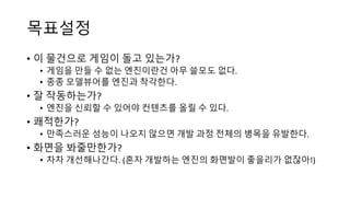 목표설정
• 이 물건으로 게임이 돌고 있는가?
• 게임을 만들 수 없는 엔진이란건 아무 쓸모도 없다.
• 종종 모델뷰어를 엔진과 착각한다.
• 잘 작동하는가?
• 엔진을 신뢰할 수 있어야 컨텐츠를 올릴 수 있다.
• 쾌적한가?
• 만족스러운 성능이 나오지 않으면 개발 과정 전체의 병목을 유발한다.
• 화면을 봐줄만한가?
• 차차 개선해나간다. (혼자 개발하는 엔진의 화면발이 좋을리가 없잖아!)
 