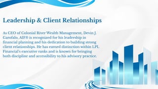 Leadership & Client Relationships
As CEO of Colonial River Wealth Management, Devin J.
Garofalo, AIF® is recognized for his leadership in
financial planning and his dedication to building strong
client relationships. He has earned distinction within LPL
Financial’s executive ranks and is known for bringing
both discipline and accessibility to his advisory practice.
 