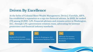 Driven By Excellence
At the helm of Colonial River Wealth Management, Devin J. Garofalo, AIF®,
has established a reputation as a top-tier financial advisor. In 2022, he ranked
#72 among 21,000+ LPL Financial advisors and remains active in Washington,
D.C., through LPL’s government relations team, advocating for investor
protections and financial industry standards.
#72
Ranked #72 Of 21,000+
LPL Financial Advisors (2022)
D.C.
Active In Washington, D.C.
Government Relations Team
Top
Advocate For Investor
Protections & Industry
Standards
 
