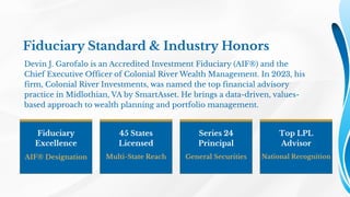 Fiduciary Standard & Industry Honors
Devin J. Garofalo is an Accredited Investment Fiduciary (AIF®) and the
Chief Executive Officer of Colonial River Wealth Management. In 2023, his
firm, Colonial River Investments, was named the top financial advisory
practice in Midlothian, VA by SmartAsset. He brings a data-driven, values-
based approach to wealth planning and portfolio management.
Fiduciary
Excellence
AIF® Designation
45 States
Licensed
Multi-State Reach
Series 24
Principal
General Securities
Top LPL
Advisor
National Recognition
 