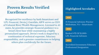 Proven Results Verified
Excellence
Recognized for excellence by both SmartAsset and
LPL Financial, Devin J. Garofalo, AIF® serves as CEO
of Colonial River Wealth Management. Licensed in 45
states, he provides strategic financial guidance to a
broad client base while maintaining a highly
personalized approach. Devin’s work is shaped by a
combination of technical expertise, fiduciary
responsibility, and a genuine commitment to helping
others plan confidently for the future.
Highlighted Accolades
2023
#1 Financial Advisory Practice
Midlothian, VA – SmartAsset
2022
Ranked #72 Of 21,000+
LPL Financial Advisors
AIF®
Accredited Investment Fiduciary
Professional Designation
 