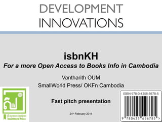 isbnKH
For a more Open Access to Books Info in Cambodia
Vantharith OUM
SmallWorld Press/ OKFn Cambodia
Fast pitch presentation
24th February 2014

 
