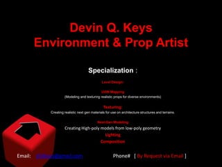 Devin Q. Keys
      Environment & Prop Artist

                                     Specialization :
                                               Level Design:

                                             UVW Mapping
                     (Modeling and texturing realistic props for diverse environments)


                                                Texturing:
            Creating realistic next gen materials for use on architecture structures and terrains.

                                            Next-Gen Modeling
                     Creating High-poly models from low-poly geometry
                                          Lighting
                                        Composition


Email: d3dkeys@gmail.com                               Phone# [ By Request via Email ]
 