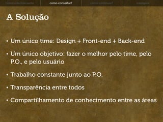 história da Interwebz   como consertar?   como continuar?   exemplos




A Solução

   Um único time: Design + Front-end + Back-end

   Um único objetivo: fazer o melhor pelo time, pelo
   P.O., e pelo usuário

   Trabalho constante junto ao P.O.

   Transparência entre todos

   Compartilhamento de conhecimento entre as áreas
 