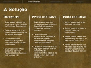 história da Interwebz            como consertar?            como continuar?                 exemplos




A Solução
Designers                             Front-end Devs                      Back-end Devs
  Devem saber o básico (de              Devem estar em contato                Devem ter conhecimento
  preferência o intermediário)          constante com os Designers,           básico de Front-end
  de Front-end Development              de preferência opinando
                                        construtivamente na                   Devem produzir as views e
  Deve ter uma noção e se               interface                             imprimir os dados
  interessar pelo trabalho dos                                                corretamente
  Back-end Developers                   Devem seguir as
                                        especiﬁcações do layout e             Devem auxiliar o Front-end
  Devem comunicar                       das funcionalidades,                  Dev caso haja problemas ou
  alterações de layouts e               consultando os Designers              diﬁculdades com a view
  funcionalidades a todos o             caso haja diﬁculdades
  quanto antes                                                                Devem ter uma noção e se
                                        Devem ter conhecimento na             interessar pelo trabalho dos
  Devem estar dispostos a               linguagem de Back-end, em             Designers, esclarecendo
  simpliﬁcar o layout/                  ferramentas de                        quaisquer dúvidas técnicas
  funcionalidade (e lutar por           versionamento e o básico do
  isso contra o P.O.)                   básico de infra para rodar o
                                        ambiente
 