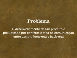 Problema
      O desenvolvimento de um produto é
prejudicado por conﬂitos e falta de comunicação
       entre design, front-end e back-end
 