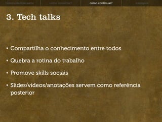 história da Interwebz   como consertar?   como continuar?   exemplos




3. Tech talks


   Compartilha o conhecimento entre todos

   Quebra a rotina do trabalho

   Promove skills sociais

   Slides/vídeos/anotações servem como referência
   posterior
 
