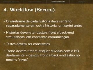 história da Interwebz   como consertar?   como continuar?   exemplos




4. Work ow (Scrum)

   O wireframe de cada história deve ser feito
   separadamente em outra história, um sprint antes

   Histórias devem ter design, front e back-end
   simultâneos, em constante comunicação

   Testes devem ser constantes

   Todos devem tirar quaisquer dúvidas com o P.O.
   diretamente – design, front e back-end estão no
   mesmo “nível”
 