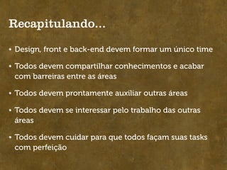 Recapitulando...

Design, front e back-end devem formar um único time

Todos devem compartilhar conhecimentos e acabar
com barreiras entre as áreas

Todos devem prontamente auxiliar outras áreas

Todos devem se interessar pelo trabalho das outras
áreas

Todos devem cuidar para que todos façam suas tasks
com perfeição
 