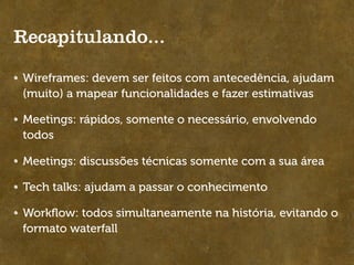 Recapitulando...

Wireframes: devem ser feitos com antecedência, ajudam
(muito) a mapear funcionalidades e fazer estimativas

Meetings: rápidos, somente o necessário, envolvendo
todos

Meetings: discussões técnicas somente com a sua área

Tech talks: ajudam a passar o conhecimento

Workﬂow: todos simultaneamente na história, evitando o
formato waterfall
 