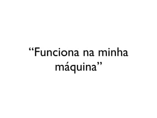 “Funciona na minha
    máquina”
 