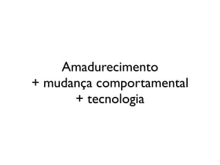 Amadurecimento
+ mudança comportamental
      + tecnologia
 
