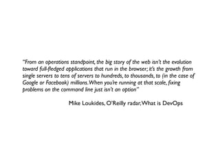 “From an operations standpoint, the big story of the web isn’t the evolution
toward full-ﬂedged applications that run in the browser; it’s the growth from
single servers to tens of servers to hundreds, to thousands, to (in the case of
Google or Facebook) millions.When you’re running at that scale, ﬁxing
problems on the command line just isn’t an option”

	

 	

 	

 	

 	

 	

 Mike Loukides, O’Reilly radar, What is DevOps
 