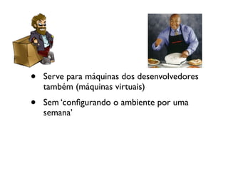 •   Serve para máquinas dos desenvolvedores
    também (máquinas virtuais)
•   Sem ‘conﬁgurando o ambiente por uma
    semana’
 