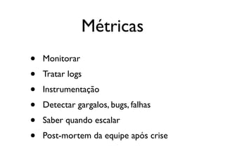 Métricas
•   Monitorar
•   Tratar logs
•   Instrumentação
•   Detectar gargalos, bugs, falhas
•   Saber quando escalar
•   Post-mortem da equipe após crise
 