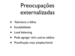 Preocupações
         externalizadas
•   Tolerância a falhas
•   Escalabilidade
•   Load balancing
•   Pode agregar váris outros addons
•   Preciﬁcação mais simples/visível
 
