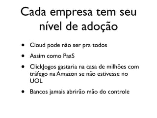 Cada empresa tem seu
   nível de adoção
•   Cloud pode não ser pra todos
•   Assim como PaaS
•   ClickJogos gastaria na casa de milhões com
    tráfego na Amazon se não estivesse no
    UOL
•   Bancos jamais abrirão mão do controle
 
