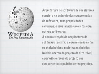 Arquitetura de software de um sistema
consiste na deﬁnição dos componentes
de software, suas propriedades
externas, e seus relacionamentos com
outros softwares.
A documentação da arquitetura do
software facilita: a comunicação entre
os stakeholders, registra as decisões
iniciais acerca do projeto de alto-nível,
e permite o reuso do projeto dos
componentes e padrões entre projetos.
 