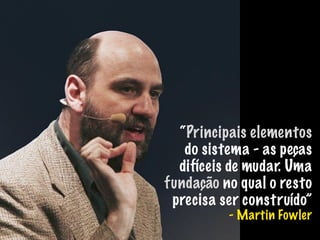 “Principais elementos
do sistema - as peças
difíceis de mudar. Uma
fundação no qual o resto
precisa ser construído”
- Martin Fowler
 