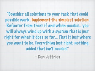 “Consider all solutions to your task that could
possible work. Implement the simplest solution.
Refactor from there if and when needed… you
will always wind up with a system that is just
right for what it does so far… That it just where
you want to be. Everything just right, nothing
added that isn’t needed.”
- Ron Jeffries
 