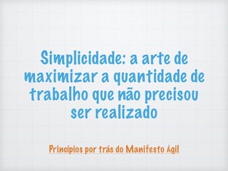 Simplicidade: a arte de
maximizar a quantidade de
trabalho que não precisou
ser realizado
Princípios por trás do Manifesto Ágil
 