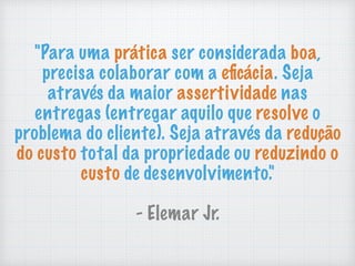 "Para uma prática ser considerada boa,
precisa colaborar com a eﬁcácia. Seja
através da maior assertividade nas
entregas (entregar aquilo que resolve o
problema do cliente). Seja através da redução
do custo total da propriedade ou reduzindo o
custo de desenvolvimento."
- Elemar Jr.
 