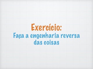 Exercício:
Faça a engenharia reversa
das coisas
 