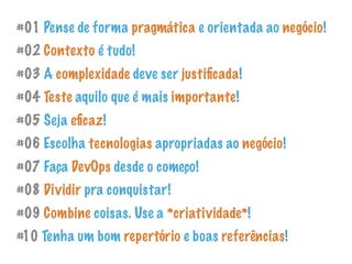#01 Pense de forma pragmática e orientada ao negócio!
#02 Contexto é tudo!
#03 A complexidade deve ser justiﬁcada!
#04 Teste aquilo que é mais importante!
#05 Seja eﬁcaz!
#06 Escolha tecnologias apropriadas ao negócio!
#07 Faça DevOps desde o começo!
#08 Dividir pra conquistar!
#09 Combine coisas. Use a *criatividade*!
#10 Tenha um bom repertório e boas referências!
 