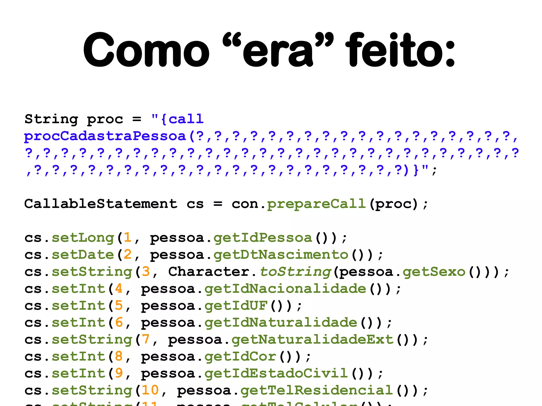 Como “era” feito:
String proc = "{call
procCadastraPessoa(?,?,?,?,?,?,?,?,?,?,?,?,?,?,?,?,?,?,
?,?,?,?,?,?,?,?,?,?,?,?,?,?,?,?,?,?,?,?,?,?,?,?,?,?,?,?
,?,?,?,?,?,?,?,?,?,?,?,?,?,?,?,?,?,?,?,?,?)}";

CallableStatement cs = con.prepareCall(proc);

cs.setLong(1, pessoa.getIdPessoa());
cs.setDate(2, pessoa.getDtNascimento());
cs.setString(3, Character.toString(pessoa.getSexo()));
cs.setInt(4, pessoa.getIdNacionalidade());
cs.setInt(5, pessoa.getIdUF());
cs.setInt(6, pessoa.getIdNaturalidade());
cs.setString(7, pessoa.getNaturalidadeExt());
cs.setInt(8, pessoa.getIdCor());
cs.setInt(9, pessoa.getIdEstadoCivil());
cs.setString(10, pessoa.getTelResidencial());
 