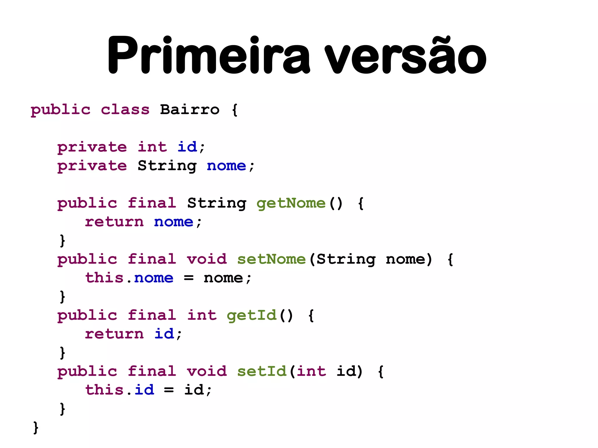 Primeira versão
public class Bairro {

    private int id;
    private String nome;

    public final String getNome() {
       return nome;
    }
    public final void setNome(String nome) {
       this.nome = nome;
    }
    public final int getId() {
       return id;
    }
    public final void setId(int id) {
       this.id = id;
    }
}
 