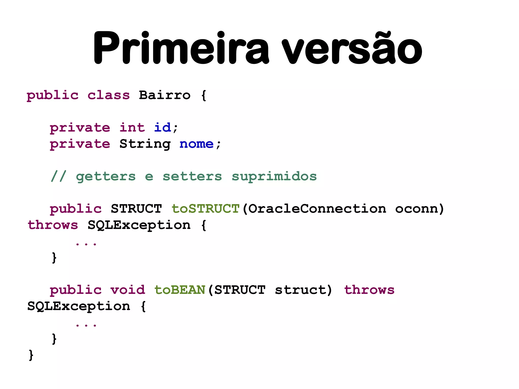 Primeira versão
public class Bairro {

  private int id;
  private String nome;

  // getters e setters suprimidos

   public STRUCT toSTRUCT(OracleConnection oconn)
throws SQLException {
      ...
   }

   public void toBEAN(STRUCT struct) throws
SQLException {
      ...
   }
}
 