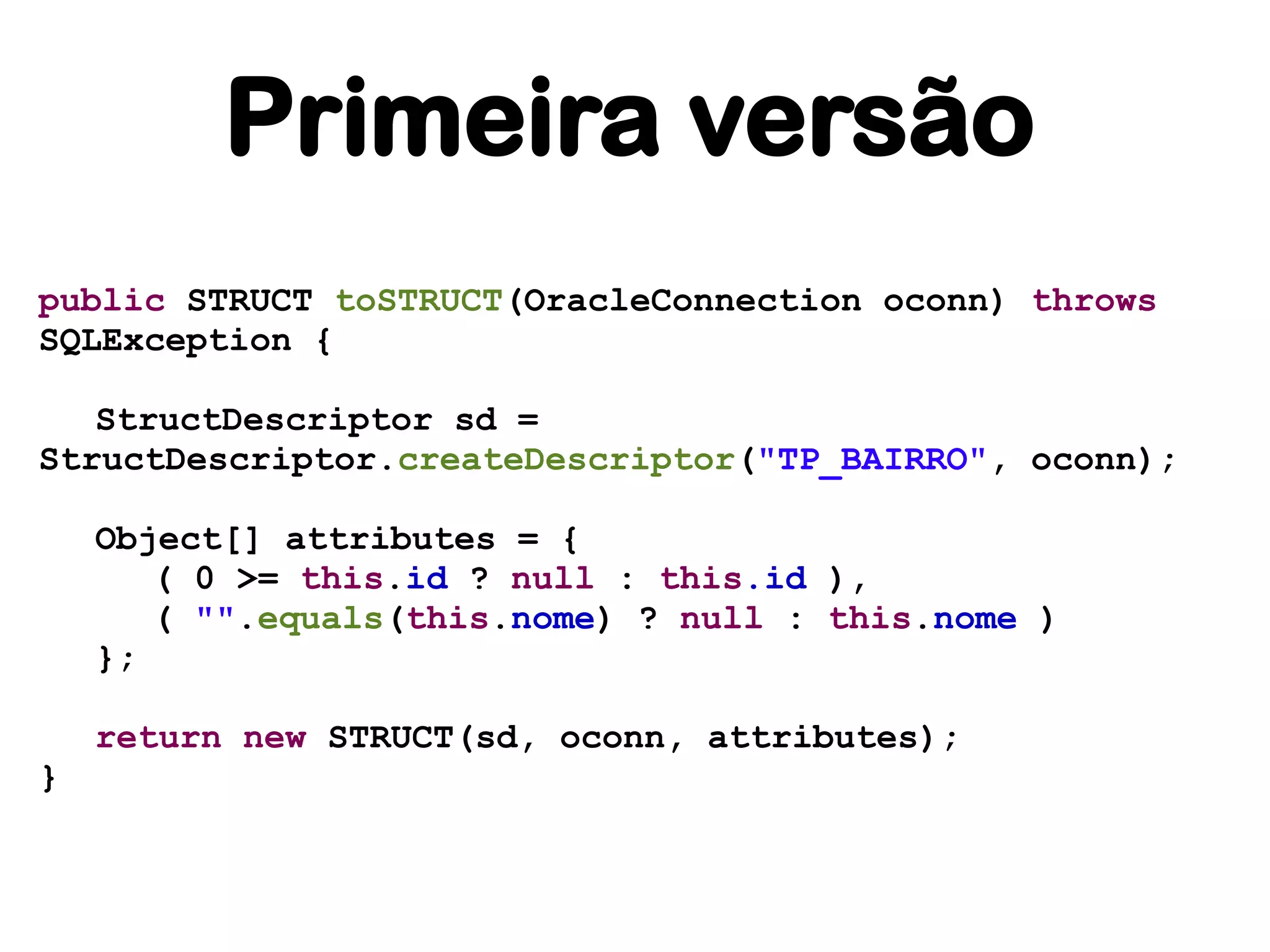 Primeira versão
public STRUCT toSTRUCT(OracleConnection oconn) throws
SQLException {

   StructDescriptor sd =
StructDescriptor.createDescriptor("TP_BAIRRO", oconn);

    Object[] attributes = {
       ( 0 >= this.id ? null : this.id ),
       ( "".equals(this.nome) ? null : this.nome )
    };

    return new STRUCT(sd, oconn, attributes);
}
 