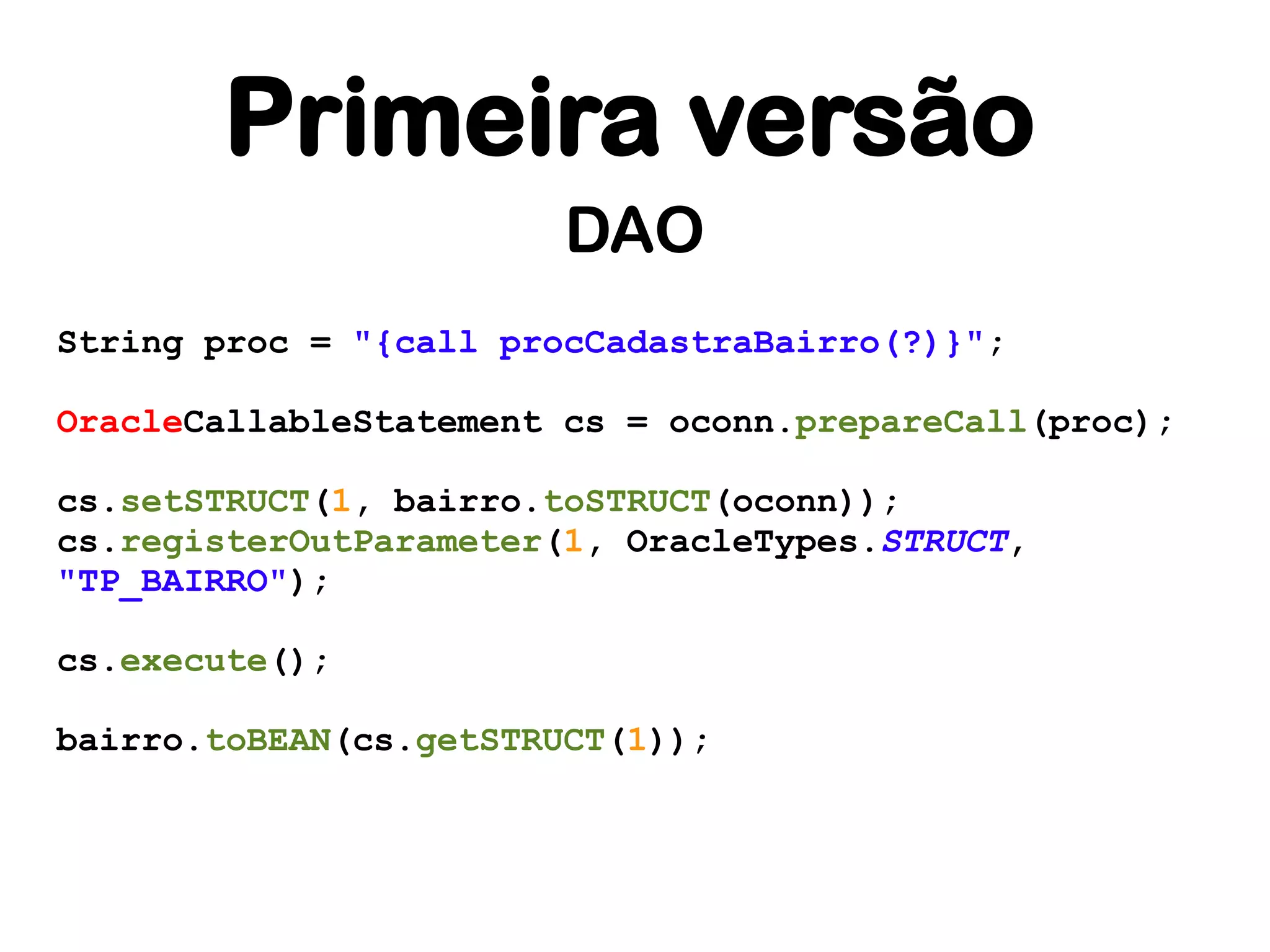 Primeira versão
                        DAO
String proc = "{call procCadastraBairro(?)}";

OracleCallableStatement cs = oconn.prepareCall(proc);

cs.setSTRUCT(1, bairro.toSTRUCT(oconn));
cs.registerOutParameter(1, OracleTypes.STRUCT,
"TP_BAIRRO");

cs.execute();

bairro.toBEAN(cs.getSTRUCT(1));
 