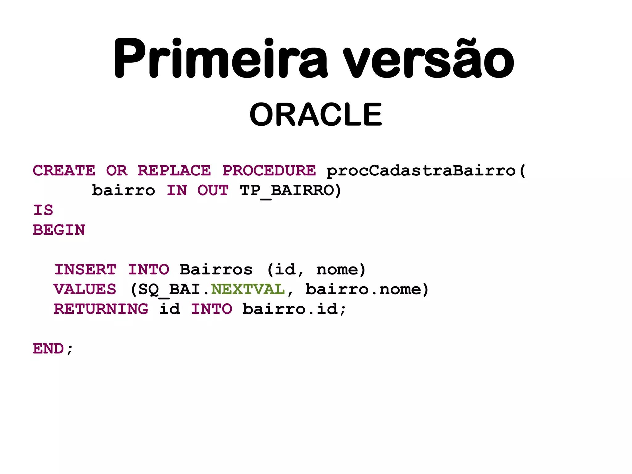 Primeira versão
                    ORACLE
CREATE OR REPLACE PROCEDURE procCadastraBairro(
      bairro IN OUT TP_BAIRRO)
IS
BEGIN

 INSERT INTO Bairros (id, nome)
 VALUES (SQ_BAI.NEXTVAL, bairro.nome)
 RETURNING id INTO bairro.id;

END;
 