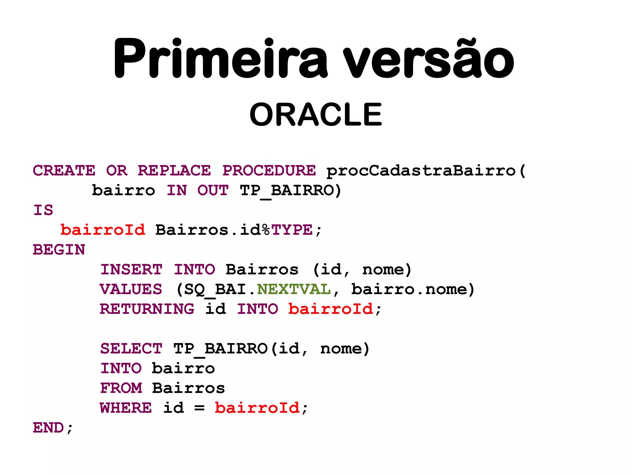 Primeira versão
                     ORACLE
CREATE OR REPLACE PROCEDURE procCadastraBairro(
      bairro IN OUT TP_BAIRRO)
IS
   bairroId Bairros.id%TYPE;
BEGIN
       INSERT INTO Bairros (id, nome)
       VALUES (SQ_BAI.NEXTVAL, bairro.nome)
       RETURNING id INTO bairroId;

       SELECT TP_BAIRRO(id, nome)
       INTO bairro
       FROM Bairros
       WHERE id = bairroId;
END;
 