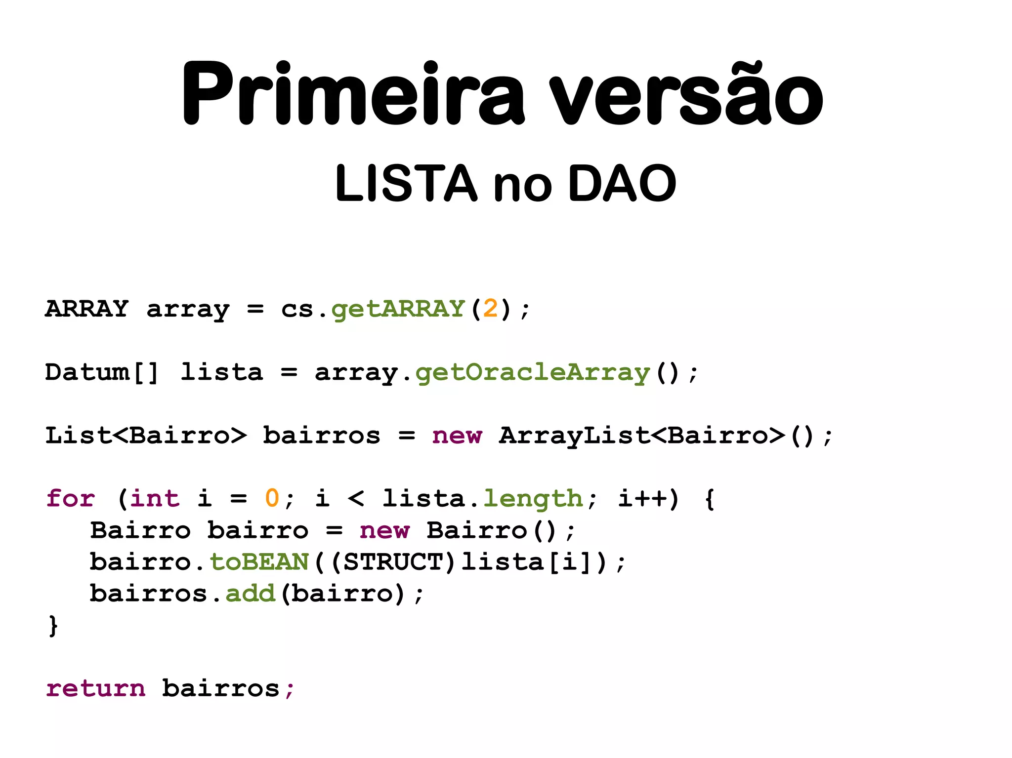 Primeira versão
                  LISTA no DAO

ARRAY array = cs.getARRAY(2);

Datum[] lista = array.getOracleArray();

List<Bairro> bairros = new ArrayList<Bairro>();

for (int i = 0; i < lista.length; i++) {
   Bairro bairro = new Bairro();
   bairro.toBEAN((STRUCT)lista[i]);
   bairros.add(bairro);
}

return bairros;
 