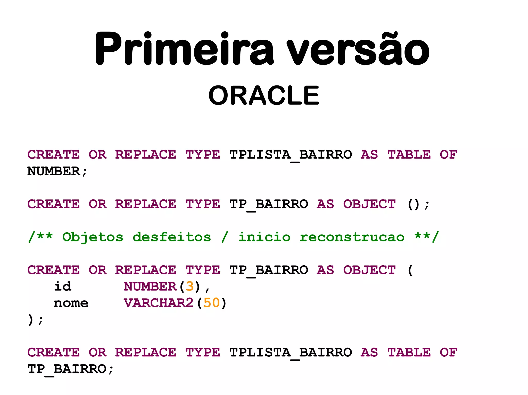 Primeira versão
                    ORACLE

CREATE OR REPLACE TYPE TPLISTA_BAIRRO AS TABLE OF
NUMBER;

CREATE OR REPLACE TYPE TP_BAIRRO AS OBJECT ();

/** Objetos desfeitos / inicio reconstrucao **/

CREATE OR REPLACE TYPE TP_BAIRRO AS OBJECT (
   id      NUMBER(3),
   nome    VARCHAR2(50)
);

CREATE OR REPLACE TYPE TPLISTA_BAIRRO AS TABLE OF
TP_BAIRRO;
 