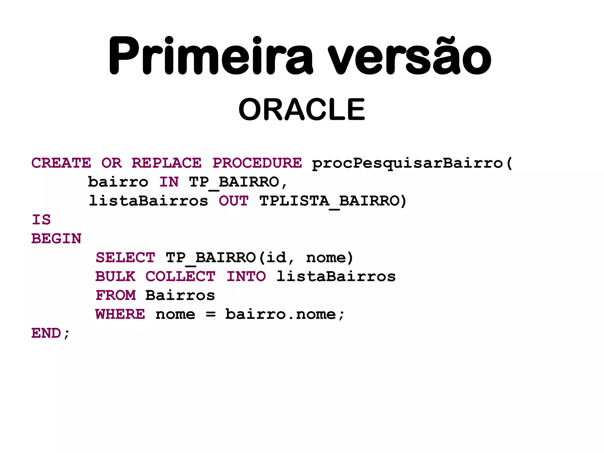 Primeira versão
                    ORACLE
CREATE OR REPLACE PROCEDURE procPesquisarBairro(
      bairro IN TP_BAIRRO,
      listaBairros OUT TPLISTA_BAIRRO)
IS
BEGIN
       SELECT TP_BAIRRO(id, nome)
       BULK COLLECT INTO listaBairros
       FROM Bairros
       WHERE nome = bairro.nome;
END;
 