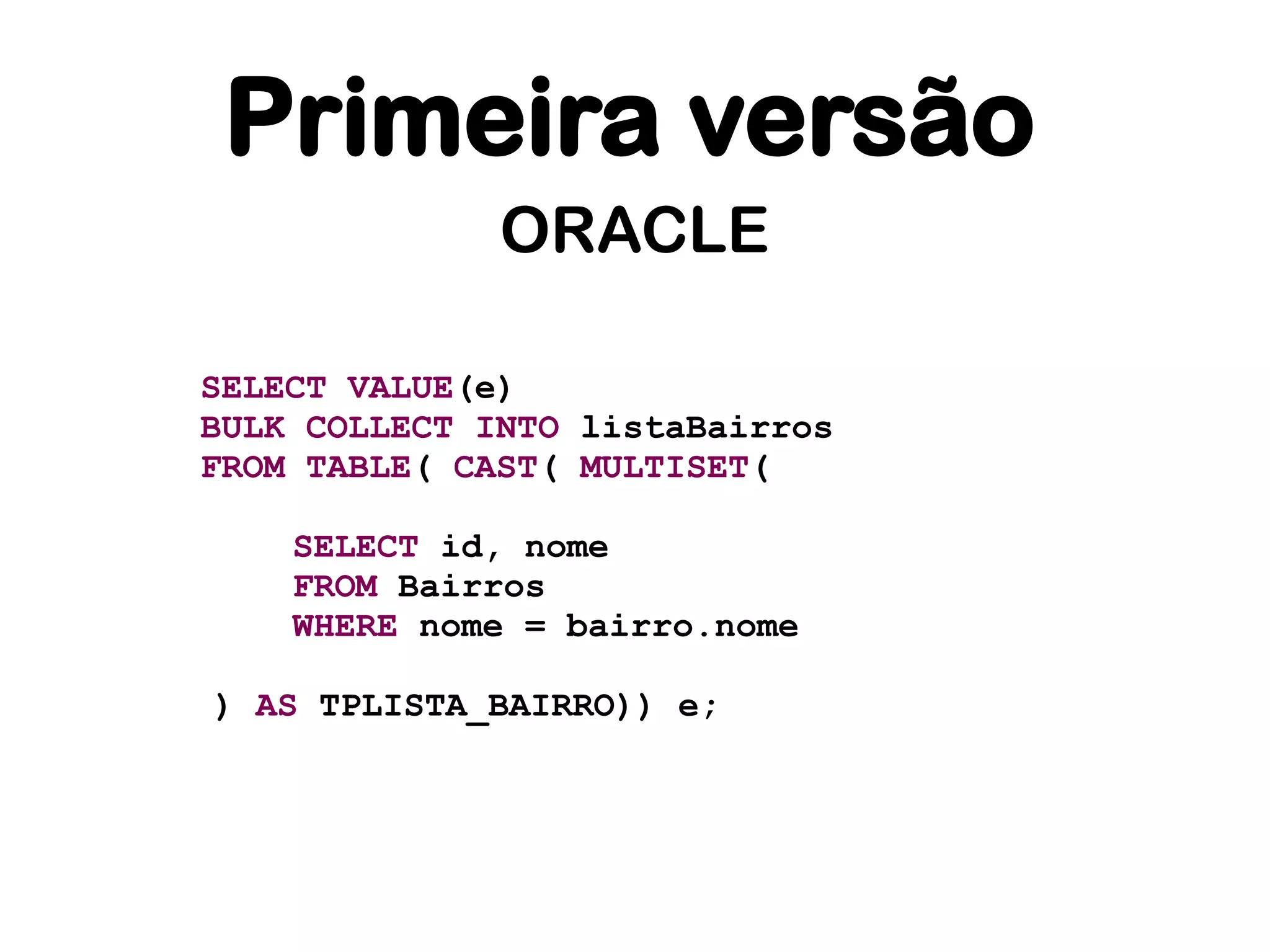 Primeira versão
              ORACLE

SELECT VALUE(e)
BULK COLLECT INTO listaBairros
FROM TABLE( CAST( MULTISET(

    SELECT id, nome
    FROM Bairros
    WHERE nome = bairro.nome

) AS TPLISTA_BAIRRO)) e;
 